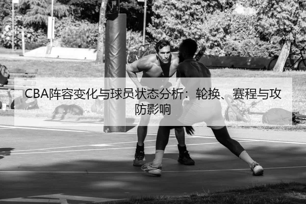 CBA阵容变化与球员状态分析：轮换、赛程与攻防影响